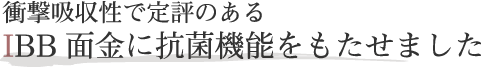 衝撃吸収性で定評のあるIBB面金に抗菌機能をもたせました